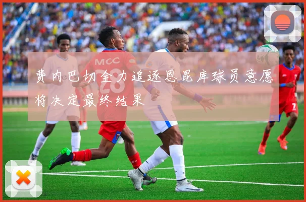 费内巴切全力追逐恩昆库球员意愿将决定最终结果