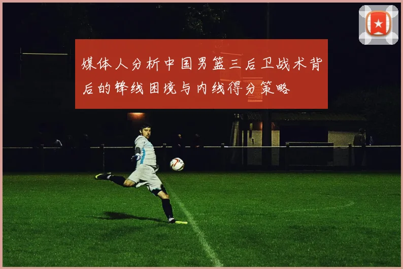 媒体人分析中国男篮三后卫战术背后的锋线困境与内线得分策略