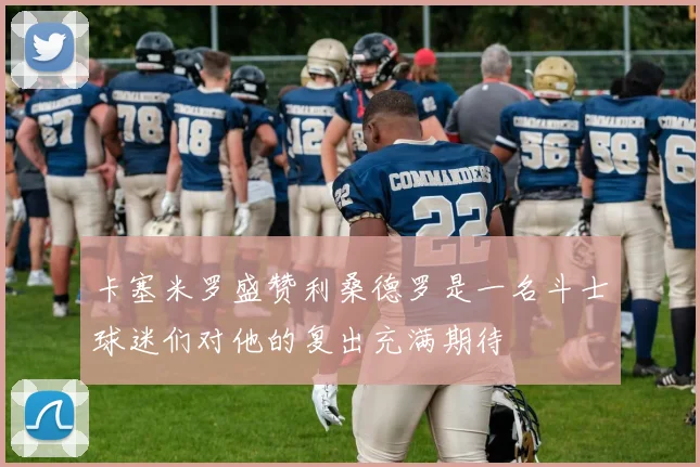 卡塞米罗盛赞利桑德罗是一名斗士球迷们对他的复出充满期待