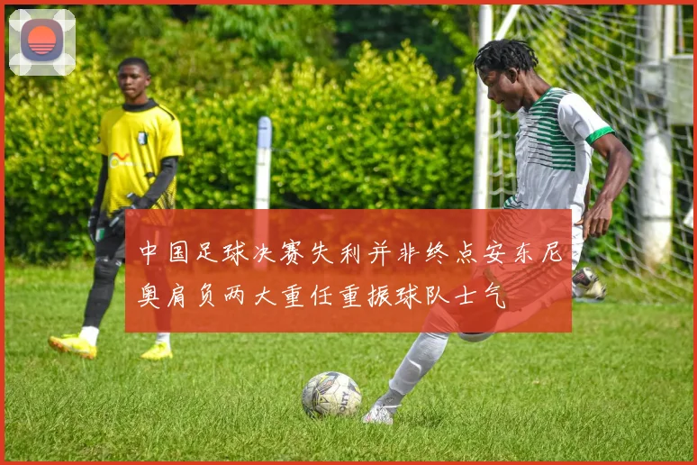 中国足球决赛失利并非终点安东尼奥肩负两大重任重振球队士气