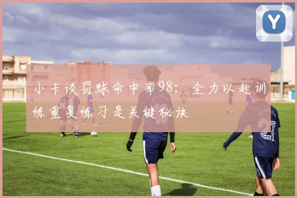小卡谈罚球命中率98：全力以赴训练重复练习是关键秘诀