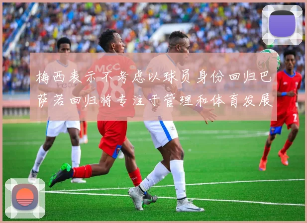梅西表示不考虑以球员身份回归巴萨若回归将专注于管理和体育发展