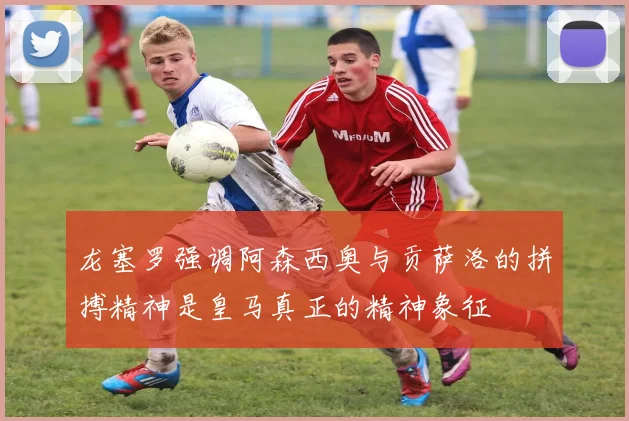 龙塞罗强调阿森西奥与贡萨洛的拼搏精神是皇马真正的精神象征