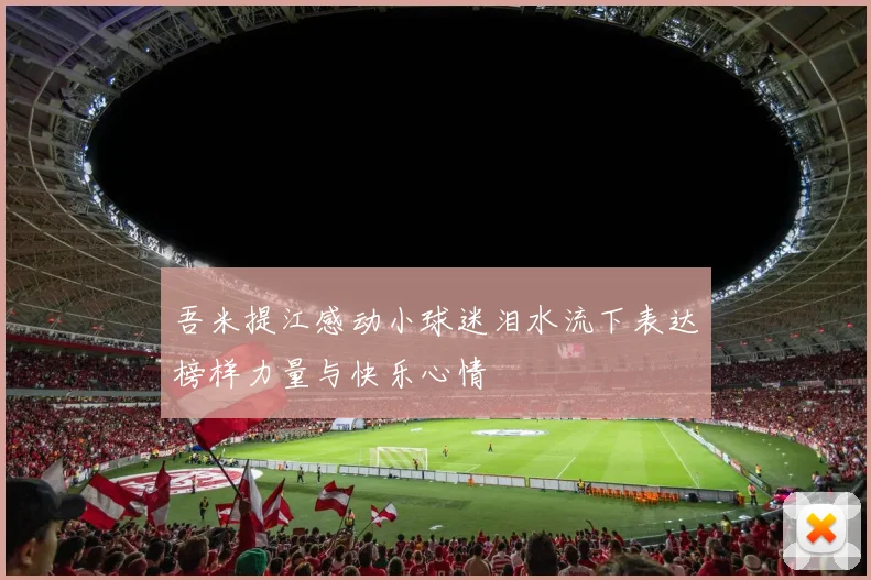 吾米提江感动小球迷泪水流下表达榜样力量与快乐心情