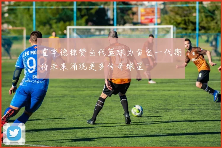 霍华德称赞当代篮球为黄金一代期待未来涌现更多传奇球星