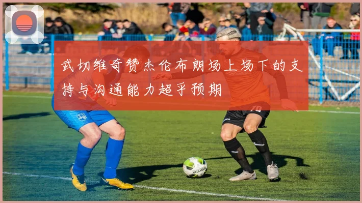 武切维奇赞杰伦布朗场上场下的支持与沟通能力超乎预期