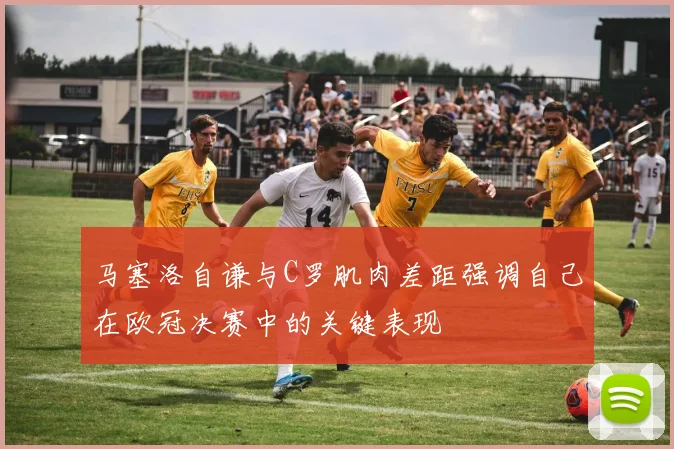 马塞洛自谦与C罗肌肉差距强调自己在欧冠决赛中的关键表现