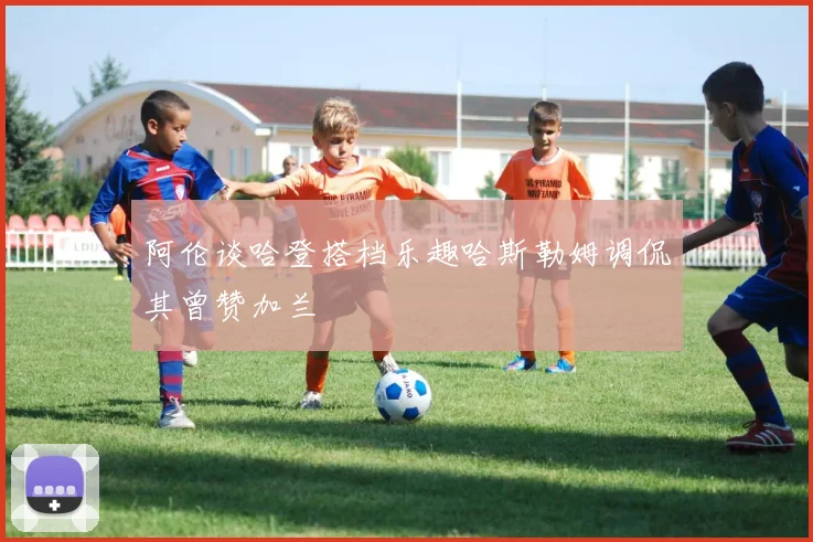 阿伦谈哈登搭档乐趣哈斯勒姆调侃其曾赞加兰