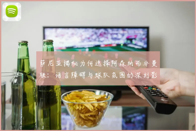 萨尼亚揭秘为何选择阿森纳而非曼联：语言障碍与球队氛围的深刻影响