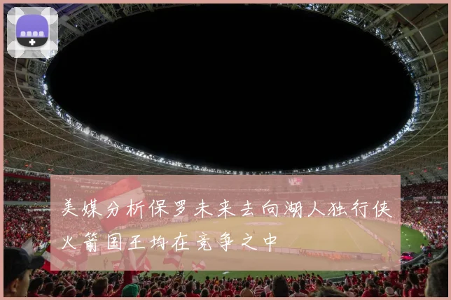 美媒分析保罗未来去向湖人独行侠火箭国王均在竞争之中