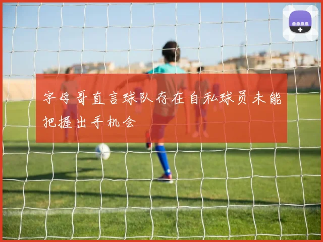 字母哥直言球队存在自私球员未能把握出手机会