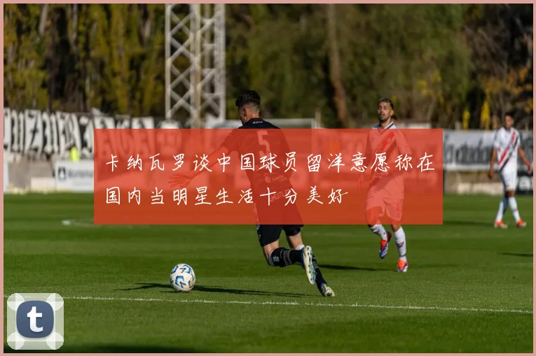卡纳瓦罗谈中国球员留洋意愿称在国内当明星生活十分美好