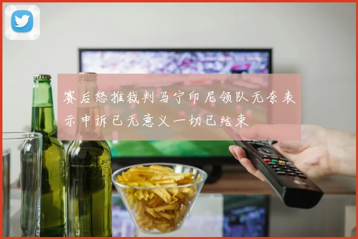 赛后怒推裁判马宁印尼领队无奈表示申诉已无意义一切已结束
