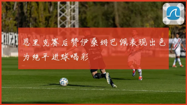 恩里克赛后赞伊桑姆巴佩表现出色为绝平进球喝彩