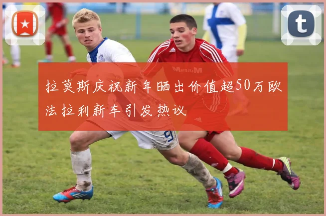 拉莫斯庆祝新年晒出价值超50万欧法拉利新车引发热议