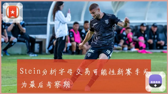 Stein分析字母交易可能性新赛季或为最后考察期