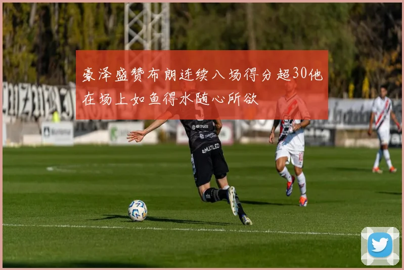 豪泽盛赞布朗连续八场得分超30他在场上如鱼得水随心所欲