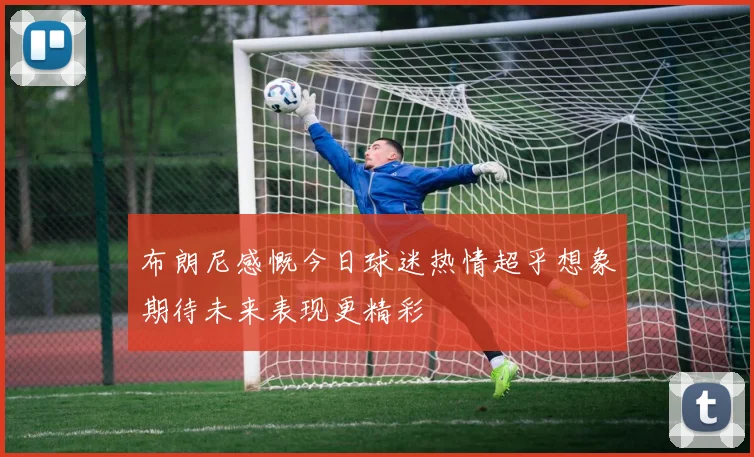 布朗尼感慨今日球迷热情超乎想象期待未来表现更精彩