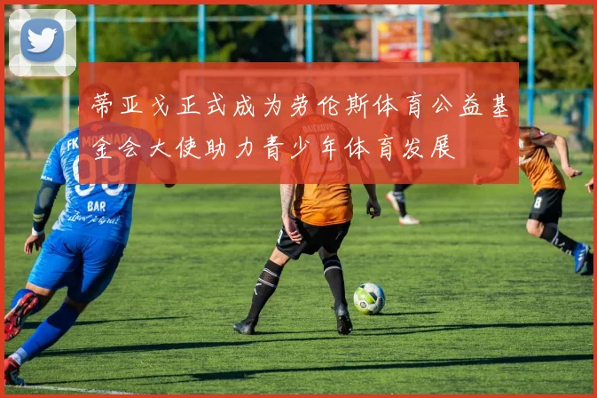 蒂亚戈正式成为劳伦斯体育公益基金会大使助力青少年体育发展