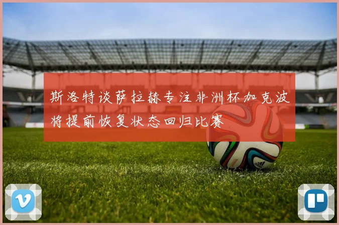 斯洛特谈萨拉赫专注非洲杯加克波将提前恢复状态回归比赛