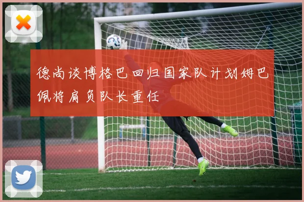 德尚谈博格巴回归国家队计划姆巴佩将肩负队长重任