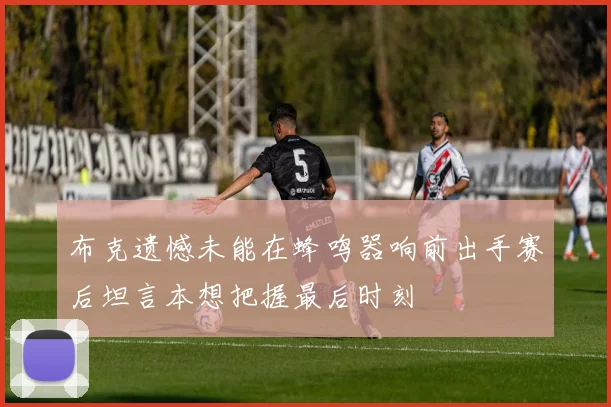 布克遗憾未能在蜂鸣器响前出手赛后坦言本想把握最后时刻