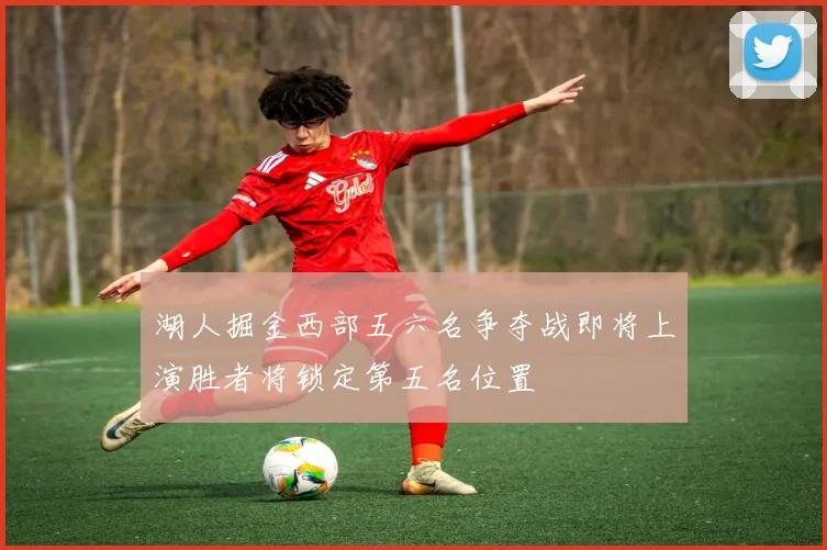 湖人掘金西部五六名争夺战即将上演胜者将锁定第五名位置