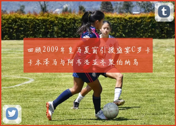 回顾2009年皇马夏窗引援盛宴C罗卡卡本泽马与阿韦洛亚齐聚伯纳乌