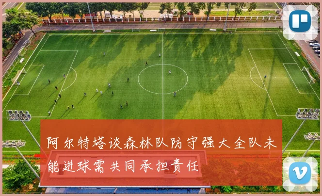 阿尔特塔谈森林队防守强大全队未能进球需共同承担责任