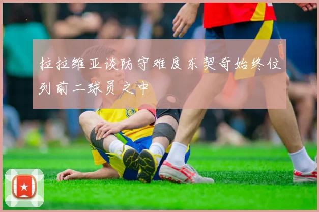 拉拉维亚谈防守难度东契奇始终位列前二球员之中