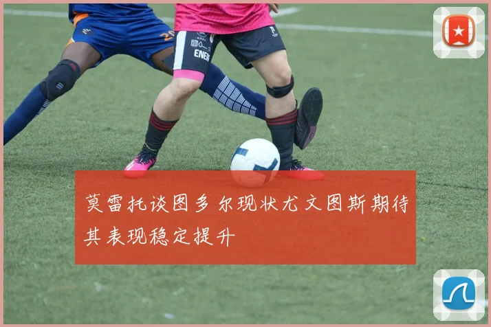莫雷托谈图多尔现状尤文图斯期待其表现稳定提升
