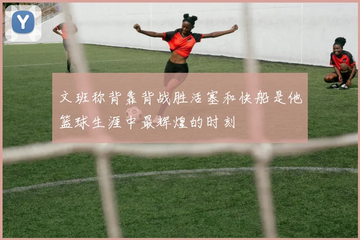 文班称背靠背战胜活塞和快船是他篮球生涯中最辉煌的时刻
