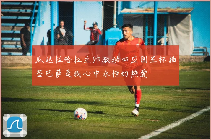 瓜达拉哈拉主帅激动回应国王杯抽签巴萨是我心中永恒的热爱