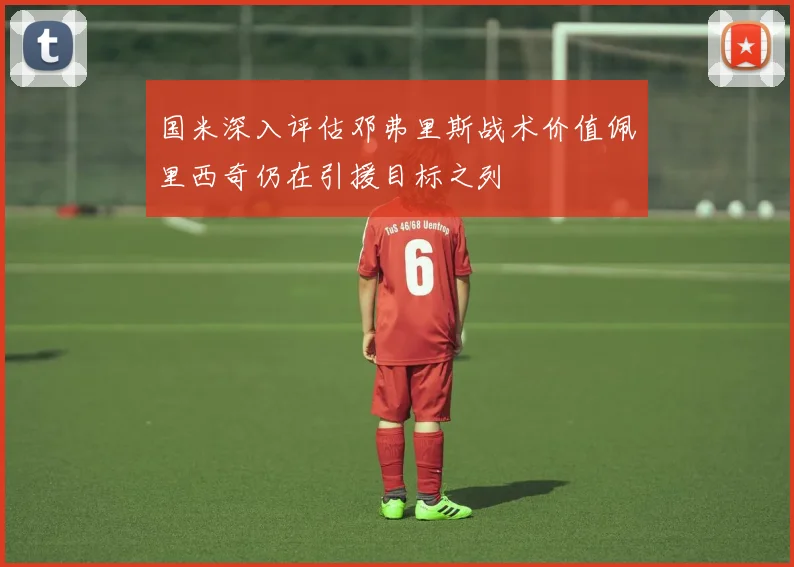 国米深入评估邓弗里斯战术价值佩里西奇仍在引援目标之列