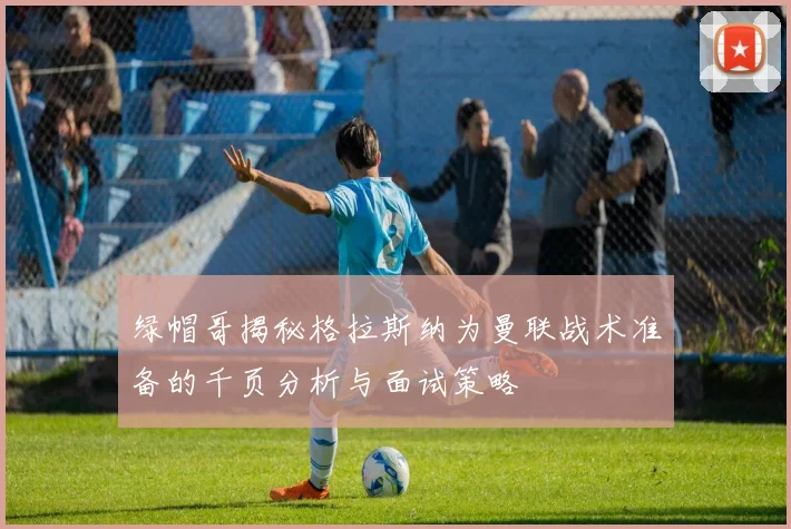 绿帽哥揭秘格拉斯纳为曼联战术准备的千页分析与面试策略