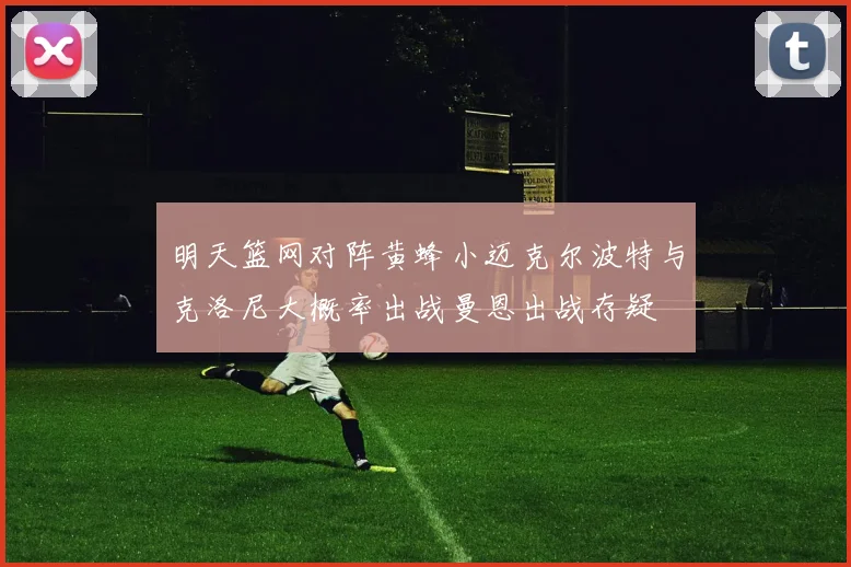 明天篮网对阵黄蜂小迈克尔波特与克洛尼大概率出战曼恩出战存疑