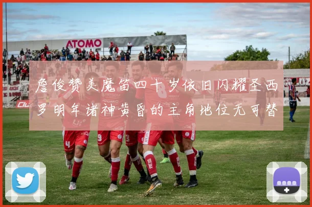 詹俊赞美魔笛四十岁依旧闪耀圣西罗明年诸神黄昏的主角地位无可替代