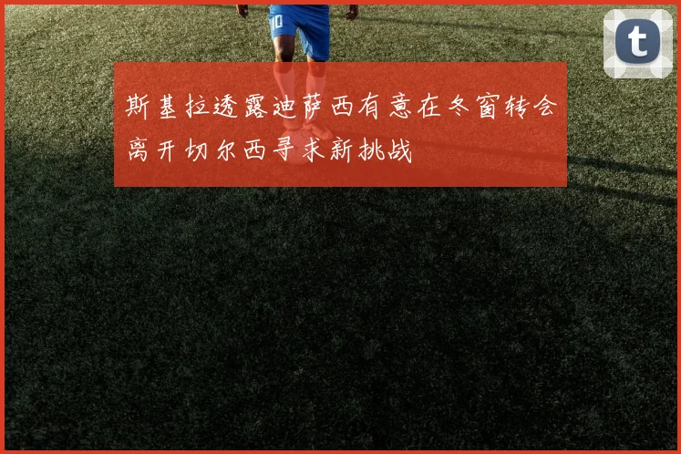 斯基拉透露迪萨西有意在冬窗转会离开切尔西寻求新挑战