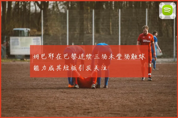 姆巴耶在巴黎连续三场未登场触球能力成其短板引发关注