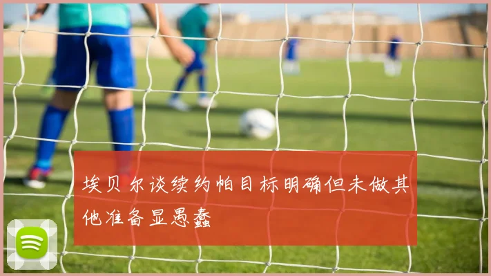 埃贝尔谈续约帕目标明确但未做其他准备显愚蠢