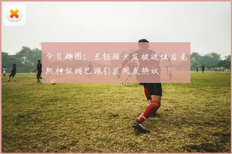 今日趣图：王钰栋头发被遮住后竟然神似姆巴佩引发网友热议