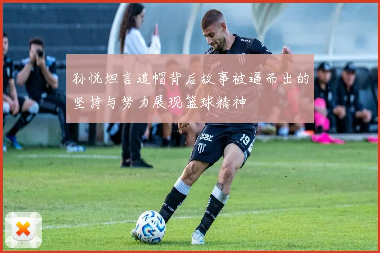 孙悦坦言追帽背后故事被逼而出的坚持与努力展现篮球精神