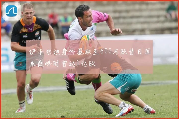 伊卡尔迪身价暴跌至600万欧昔日国米巅峰时曾达1亿欧
