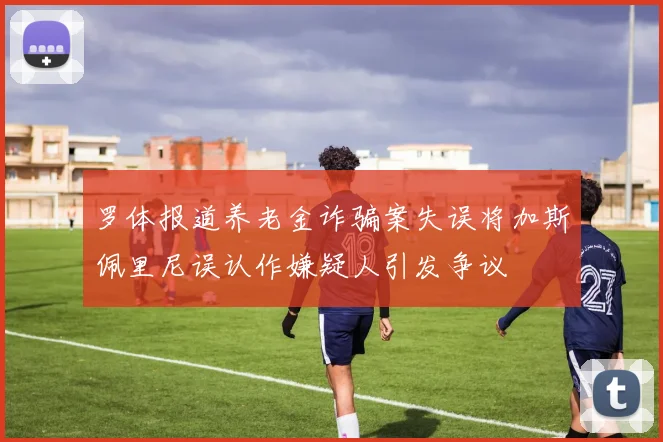 罗体报道养老金诈骗案失误将加斯佩里尼误认作嫌疑人引发争议